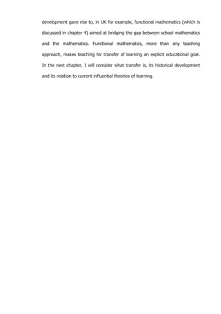   10	
  
development gave rise to, in UK for example, functional mathematics (which is
discussed in chapter 4) aimed at bridging the gap between school mathematics
and the mathematics. Functional mathematics, more than any teaching
approach, makes teaching for transfer of learning an explicit educational goal.
In the next chapter, I will consider what transfer is, its historical development
and its relation to current influential theories of learning.
	
  
	
  
	
  
	
  
	
  
	
  
	
  
	
  
	
  
	
  
	
  
	
  
	
  
	
  
	
  
	
  
	
  
	
  
	
  
	
  
	
  
	
  
	
  
	
  
	
  
	
  
	
  
	
  
	
  
	
  
	
  
	
  
	
  
 