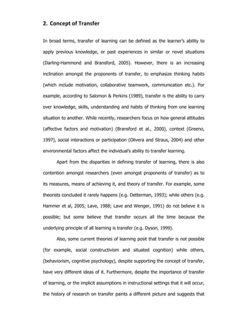   11	
  
2. Concept	
  of	
  Transfer	
  
In broad terms, transfer of learning can be defined as the learner’s ability to
apply previous knowledge, or past experiences in similar or novel situations
(Darling-Hammond and Bransford, 2005). However, there is an increasing
inclination amongst the proponents of transfer, to emphasize thinking habits
(which include motivation, collaborative teamwork, communication etc.). For
example, according to Salomon & Perkins (1989), transfer is the ability to carry
over knowledge, skills, understanding and habits of thinking from one learning
situation to another. While recently, researchers focus on how general attitudes
(affective factors and motivation) (Bransford et al., 2000), context (Greeno,
1997), social interactions or participation (Olivera and Straus, 2004) and other
environmental factors affect the individual’s ability to transfer learning.
Apart from the disparities in defining transfer of learning, there is also
contention amongst researchers (even amongst proponents of transfer) as to
its measures, means of achieving it, and theory of transfer. For example, some
theorists concluded it rarely happens (e.g. Detterman, 1993); while others (e.g.
Hammer et al, 2005; Lave, 1988; Lave and Wenger, 1991) do not believe it is
possible; but some believe that transfer occurs all the time because the
underlying principle of all learning is transfer (e.g. Dyson, 1999).
Also, some current theories of learning posit that transfer is not possible
(for example, social constructivism and situated cognition) while others,
(behaviorism, cognitive psychology), despite supporting the concept of transfer,
have very different ideas of it. Furthermore, despite the importance of transfer
of learning, or the implicit assumptions in instructional settings that it will occur,
the history of research on transfer paints a different picture and suggests that
 