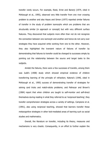   12	
  
transfer rarely occurs. For example, Reed, Ernst and Banerji (1974, cited in
McKeough et al., 1995), observed very little transfer from one river crossing
problem to another and also Hayes and Simon (1977) reported similar failures
of transfer in the study of problem isomorphs which are problems that are
structurally similar (in approach or concept) but with very different surface
features. They discovered that subjects more often than not do not recognize
the connection between one isomorph and another and hence do not carry over
strategies they have acquired while working from one to the other. However,
they also highlighted the transient nature of failures of transfer by
demonstrating that failures to transfer could be changed to successes simply by
pointing out the relationship between the source and target tasks to the
subjects.
Amidst the failures, there were a few successes of transfer, among them
was Judd‘s (1908) study which showed empirical evidence of children
transferring learning of the principle of refraction; Katona’s (1940, cited in
McKeough et al., 1995) success of demonstrating transfer of strategies for
solving card tricks and match-sticks problems; and Palinscar and Brown’s
(1984) report that when children are taught to self-monitor and self-direct
themselves during reading in what they referred to as ‘reciprocal teaching’, they
transfer comprehension strategies across a variety of settings. Campione et al.
(1991), also using reciprocal teaching, showed that learners transfer these
metacognitive strategies in other text-mediated areas of learning such as social
studies and mathematics.
Overall, the literature on transfer, including its theory, measures and
mechanisms is very chaotic. Consequently, in an effort to further explain the
 