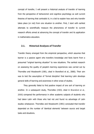   13	
  
concept of transfer, I will present a historical analysis of transfer of learning
from the perspective of behaviorism and cognitive psychology as well current
theories of learning that contradict it; in a bid to explain how and why transfer
takes place (or not) from one situation to another. First, I start with earliest
attempts to scientifically measure the phenomena of transfer to current
research efforts aimed at advancing the concept of transfer and its application
in mathematics education.
2.1. Historical	
  Analyses	
  of	
  Transfer	
  
Transfer theory emerged from the empiricist perspective, which assumes that
learner is a passive agent who transfers knowledge and facts learnt from a
presumed “original learning situation” to new situations. The earliest research
on assessing the quality of people’s learning experiences was carried out by
Thorndike and Woodworth (1901, cited in Bransford et al., 2000). Their aim
was to test the assumption of ‘formal discipline’ that learning Latin develops
general skills of learning and awareness in other areas of studies.
They generally failed to find positive impact of one sort of learning on
another. In a subsequent study, Thorndike (1923, cited in Bransford et al.,
2000) compared the performance in other academic subjects of students who
had taken Latin with those who had not and found no advantage of Latin
studies whatsoever. Thorndike and Woodworth (1901) concluded that transfer
depended on the number of ‘identical elements’ between source and target
tasks and situations.
 