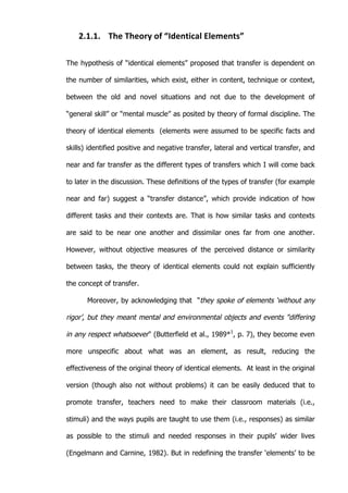   14	
  
2.1.1. The	
  Theory	
  of	
  “Identical	
  Elements”	
  
The hypothesis of “identical elements” proposed that transfer is dependent on
the number of similarities, which exist, either in content, technique or context,
between the old and novel situations and not due to the development of
“general skill” or “mental muscle” as posited by theory of formal discipline. The
theory of identical elements (elements were assumed to be specific facts and
skills) identified positive and negative transfer, lateral and vertical transfer, and
near and far transfer as the different types of transfers which I will come back
to later in the discussion. These definitions of the types of transfer (for example
near and far) suggest a “transfer distance”, which provide indication of how
different tasks and their contexts are. That is how similar tasks and contexts
are said to be near one another and dissimilar ones far from one another.
However, without objective measures of the perceived distance or similarity
between tasks, the theory of identical elements could not explain sufficiently
the concept of transfer.
Moreover, by acknowledging that “they spoke of elements ‘without any
rigor’, but they meant mental and environmental objects and events "differing
in any respect whatsoever" (Butterfield et al., 1989*1
, p. 7), they become even
more unspecific about what was an element, as result, reducing the
effectiveness of the original theory of identical elements. At least in the original
version (though also not without problems) it can be easily deduced that to
promote transfer, teachers need to make their classroom materials (i.e.,
stimuli) and the ways pupils are taught to use them (i.e., responses) as similar
as possible to the stimuli and needed responses in their pupils' wider lives
(Engelmann and Carnine, 1982). But in redefining the transfer ‘elements’ to be
 