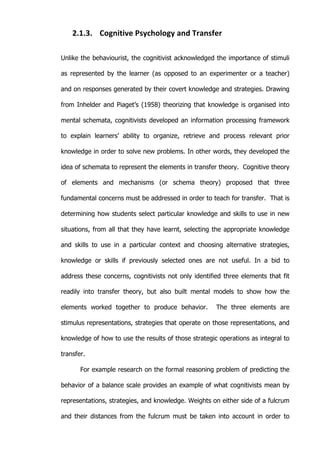   17	
  
2.1.3. Cognitive	
  Psychology	
  and	
  Transfer	
  
Unlike the behaviourist, the cognitivist acknowledged the importance of stimuli
as represented by the learner (as opposed to an experimenter or a teacher)
and on responses generated by their covert knowledge and strategies. Drawing
from Inhelder and Piaget’s (1958) theorizing that knowledge is organised into
mental schemata, cognitivists developed an information processing framework
to explain learners’ ability to organize, retrieve and process relevant prior
knowledge in order to solve new problems. In other words, they developed the
idea of schemata to represent the elements in transfer theory. Cognitive theory
of elements and mechanisms (or schema theory) proposed that three
fundamental concerns must be addressed in order to teach for transfer. That is
determining how students select particular knowledge and skills to use in new
situations, from all that they have learnt, selecting the appropriate knowledge
and skills to use in a particular context and choosing alternative strategies,
knowledge or skills if previously selected ones are not useful. In a bid to
address these concerns, cognitivists not only identified three elements that fit
readily into transfer theory, but also built mental models to show how the
elements worked together to produce behavior. The three elements are
stimulus representations, strategies that operate on those representations, and
knowledge of how to use the results of those strategic operations as integral to
transfer.
For example research on the formal reasoning problem of predicting the
behavior of a balance scale provides an example of what cognitivists mean by
representations, strategies, and knowledge. Weights on either side of a fulcrum
and their distances from the fulcrum must be taken into account in order to
 