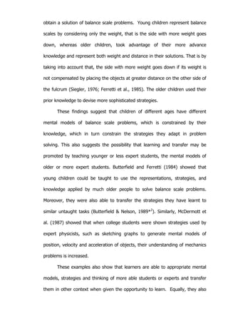   18	
  
obtain a solution of balance scale problems. Young children represent balance
scales by considering only the weight, that is the side with more weight goes
down, whereas older children, took advantage of their more advance
knowledge and represent both weight and distance in their solutions. That is by
taking into account that, the side with more weight goes down if its weight is
not compensated by placing the objects at greater distance on the other side of
the fulcrum (Siegler, 1976; Ferretti et al., 1985). The older children used their
prior knowledge to devise more sophisticated strategies.
These findings suggest that children of different ages have different
mental models of balance scale problems, which is constrained by their
knowledge, which in turn constrain the strategies they adapt in problem
solving. This also suggests the possibility that learning and transfer may be
promoted by teaching younger or less expert students, the mental models of
older or more expert students. Butterfield and Ferretti (1984) showed that
young children could be taught to use the representations, strategies, and
knowledge applied by much older people to solve balance scale problems.
Moreover, they were also able to transfer the strategies they have learnt to
similar untaught tasks (Butterfield & Nelson, 1989*2
). Similarly, McDermott et
al. (1987) showed that when college students were shown strategies used by
expert physicists, such as sketching graphs to generate mental models of
position, velocity and acceleration of objects, their understanding of mechanics
problems is increased.
These examples also show that learners are able to appropriate mental
models, strategies and thinking of more able students or experts and transfer
them in other context when given the opportunity to learn. Equally, they also
 