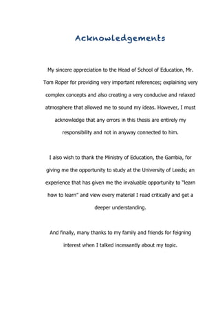   1	
  
Acknowledgements
My sincere appreciation to the Head of School of Education, Mr.
Tom Roper for providing very important references; explaining very
complex concepts and also creating a very conducive and relaxed
atmosphere that allowed me to sound my ideas. However, I must
acknowledge that any errors in this thesis are entirely my
responsibility and not in anyway connected to him.
I also wish to thank the Ministry of Education, the Gambia, for
giving me the opportunity to study at the University of Leeds; an
experience that has given me the invaluable opportunity to “learn
how to learn” and view every material I read critically and get a
deeper understanding.
And finally, many thanks to my family and friends for feigning
interest when I talked incessantly about my topic.
 