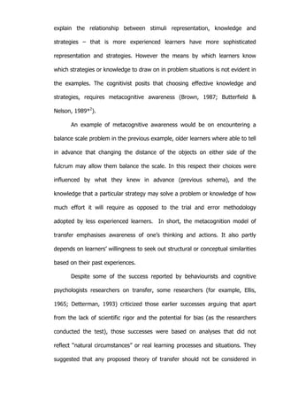   19	
  
explain the relationship between stimuli representation, knowledge and
strategies – that is more experienced learners have more sophisticated
representation and strategies. However the means by which learners know
which strategies or knowledge to draw on in problem situations is not evident in
the examples. The cognitivist posits that choosing effective knowledge and
strategies, requires metacognitive awareness (Brown, 1987; Butterfield &
Nelson, 1989*2
).
An example of metacognitive awareness would be on encountering a
balance scale problem in the previous example, older learners where able to tell
in advance that changing the distance of the objects on either side of the
fulcrum may allow them balance the scale. In this respect their choices were
influenced by what they knew in advance (previous schema), and the
knowledge that a particular strategy may solve a problem or knowledge of how
much effort it will require as opposed to the trial and error methodology
adopted by less experienced learners. In short, the metacognition model of
transfer emphasises awareness of one’s thinking and actions. It also partly
depends on learners’ willingness to seek out structural or conceptual similarities
based on their past experiences.
Despite some of the success reported by behaviourists and cognitive
psychologists researchers on transfer, some researchers (for example, Ellis,
1965; Detterman, 1993) criticized those earlier successes arguing that apart
from the lack of scientific rigor and the potential for bias (as the researchers
conducted the test), those successes were based on analyses that did not
reflect “natural circumstances” or real learning processes and situations. They
suggested that any proposed theory of transfer should not be considered in
 