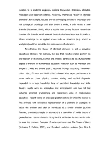   20	
  
isolation to a student’s purposes, existing knowledge, strategies, attitudes,
motivation and classroom settings. Moreover, Thorndike’s “theory of identical
elements”, for example, focuses only on developing procedural knowledge and
not conceptual knowledge and even where it works, it only results in near
transfer (Detterman, 1993), which is not the main or only focus of research on
transfer. Far transfer, which none of these studies have been able to produce,
allows knowledge to be applied across tasks or situations (e.g. school to
workplace) and thus should be the main concern of education.
Nevertheless the theory of identical elements is still a prevalent
educational strategy. For example, the idea that “practice makes perfect” (in
the tradition of Thorndike, Skinner and Watson) continues to be a fundamental
aspect of transfer in mathematics education. Research such as Anderson and
Singley’s (1985) and Silver’s (1981) reported findings supporting Thorndike’s
claim. Also, Ericsson and Smith (1991) showed that expert performance in
areas such as chess, physics, problem solving, and medical diagnosis,
depended on a large knowledge base of specialized knowledge and skills.
Equally, Judd’s work on abstraction and generalisation also has not lost
influence amongst practitioners and researchers alike in mathematics
education. Recent works on analogical problem solving in which the learner is
first provided with conceptual representation of a problem or strategies to
tackle the problem and later on introduced to a similar problem (surface
features, principles/concepts or approach) is a derivation of Judd’s theory of
generalisation. Learners have to recognise the similarities in structure in order
to solve the problem. Examples of such experiments are The Tower of Hanoi
(Kotovsky & Fallside, 1989), and Duncker’s radiation problem (see Gick &
 
