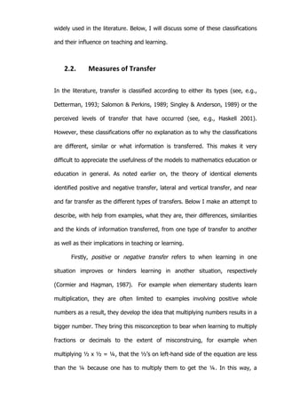   22	
  
widely used in the literature. Below, I will discuss some of these classifications
and their influence on teaching and learning.
2.2. Measures	
  of	
  Transfer	
  
In the literature, transfer is classified according to either its types (see, e.g.,
Detterman, 1993; Salomon & Perkins, 1989; Singley & Anderson, 1989) or the
perceived levels of transfer that have occurred (see, e.g., Haskell 2001).
However, these classifications offer no explanation as to why the classifications
are different, similar or what information is transferred. This makes it very
difficult to appreciate the usefulness of the models to mathematics education or
education in general. As noted earlier on, the theory of identical elements
identified positive and negative transfer, lateral and vertical transfer, and near
and far transfer as the different types of transfers. Below I make an attempt to
describe, with help from examples, what they are, their differences, similarities
and the kinds of information transferred, from one type of transfer to another
as well as their implications in teaching or learning.
Firstly, positive or negative transfer refers to when learning in one
situation improves or hinders learning in another situation, respectively
(Cormier and Hagman, 1987). For example when elementary students learn
multiplication, they are often limited to examples involving positive whole
numbers as a result, they develop the idea that multiplying numbers results in a
bigger number. They bring this misconception to bear when learning to multiply
fractions or decimals to the extent of misconstruing, for example when
multiplying ½ x ½ = ¼, that the ½’s on left-hand side of the equation are less
than the ¼ because one has to multiply them to get the ¼. In this way, a
 