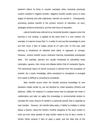   23	
  
teacher’s failure to bring in counter examples when reviewing previously
content resulted in negative transfer. Negative transfer usually occurs in early
stages of learning and with experience, learners do correct it. Consequently,
promoting positive transfer is the primary concern of education, as such,
strategies aimed at achieving it, are the main focus of education.
Lateral transfer also referred to as horizontal transfer, happens when the
learning in one context, is applied at the same level in a new context. For
example, if a learner knows that 7 x 3 yields 21 and use this knowledge to work
out how much 3 bars of soaps, priced at £7 each cost. In this way, past
learning is transferred an identical level either in approach or concept.
However, vertical transfer occurs whenever learning necessitates prerequisite
skills. For example, learners are usually introduced to calculating areas
rectangles, squares, then circles and ellipses before that of composite figures.
The hierarchical nature of school curriculum is derived from this conception of
transfer. As a result, knowledge, either procedural or conceptual, is arranged
from easier to difficult or according to complexity.
Near transfer occurs when we transfer previous knowledge to new
situations closely similar to, yet not identical to, initial situations (Perkins and
Salomon, 1989). For instance if a student learns how to calculate the mean in
mathematics and later on apply this knowledge in environmental studies to
calculate the mean amount of rainfall in a particular period, that is regarded as
near transfer. However, far transfer takes place, if ability to multiply in school
allows a learner, doing the family’s monthly shopping at the local market to
work out how many packets of soap he/she needs to buy to last a month, if
his/her family exhaust 5 bars of soap a week; and the total cost of the
 