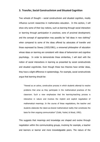   27	
  
3. Transfer,	
  Social	
  Constructivism	
  and	
  Situated	
  Cognition	
  
Two schools of thought – social constructivism and situated cognition, mostly
influence current researches in mathematics education. In this section, I will
show why some of their key notions, such as learning through social interaction
or learning through participation in practices; zone of proximal development;
and the concept of appropriation may possibly be “old ideas in new clothing”
when compared to some of the ideas offered by advocates of transfer and
those expressed by Dewey (1925/1981), a renowned philosopher of education
whose ideas on learning are consistent with ideas of behaviorism and cognitive
psychology. In order to demonstrate these similarities, I will start with the
notion of social interactions in learning as presented by social constructivists
and situated cognitivists. Even though these two theories have similar ideas,
they have a slight difference in epistemology. For example, social constructivists
argue that learning should be:
"Viewed as an active, constructive process in which students attempt to resolve
problems that arise as they participate in the mathematical practices of the
classroom. Such a view emphasizes that the learning-teaching process is
interactive in nature and involves the implicit and explicit negotiation of
mathematical meanings. In the course of these negotiations, the teacher and
students elaborate the taken-as-shared mathematical reality that constitutes the
basis for their ongoing communication" (Cobb, Yackel, & Wood, 1992).
This suggests that meanings and knowledge are shaped and evolve through
negotiation within the communicating groups, involving for example, a teacher
and learners or learner and more knowledgeable peers. The nature of the
 