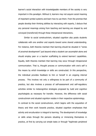   28	
  
learner's social interaction with knowledgeable members of the society is very
important in this paradigm. Without it, learners may not acquire social meaning
of important symbol systems and learn how to use them. From the premise that
people develop their thinking abilities by interacting with experts, I deduce that
any personal meanings arising from teaching and learning are shaped by and
conveyed (transferred) through these interpersonal interactions.
Similar to social constructivism, situated cognition also posits students
collaborate with one another and experts toward some shared understanding.
For instance, both theories maintain that learning should be situated in “zones
of proximal development” just beyond what a student can accomplish alone and
should employ peer or a teacher scaffolding to extend learners’ capabilities.
Equally, both theories maintain that learning may occur through intrapersonal
communication. That is, thought process or communication with one's self is
the means by which knowledge or skills are constructed. In this perspective,
the individual provides feedback to him or herself in an ongoing internal
process. This involves not only a willingness to be part of a community of
practice, but also involves a process of self-assessment and self-regulatory
activities similar to metacognitive strategies proposed by Judd and cognitive
psychologists as necessary for transfer. However, the difference with social
constructivism and situated cognition resides in their respective epistemology.
In contrast to the social constructivism, which begins with the acquisition of
theory and then work towards practice, situated cognition emphasises that
activity and enculturation is integral to learning. The development of knowledge
or skills arises through the persons situating or immersing themselves in
practice, at first by carrying out simple tasks or through “legitimate peripheral
 