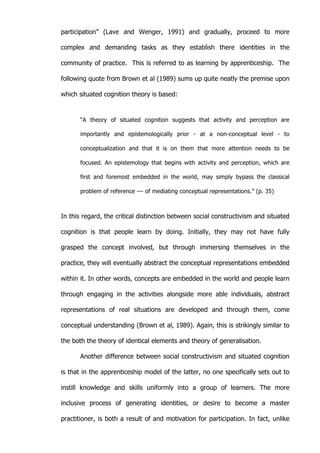   29	
  
participation” (Lave and Wenger, 1991) and gradually, proceed to more
complex and demanding tasks as they establish there identities in the
community of practice. This is referred to as learning by apprenticeship. The
following quote from Brown et al (1989) sums up quite neatly the premise upon
which situated cognition theory is based:
“A theory of situated cognition suggests that activity and perception are
importantly and epistemologically prior - at a non-conceptual level - to
conceptualization and that it is on them that more attention needs to be
focused. An epistemology that begins with activity and perception, which are
first and foremost embedded in the world, may simply bypass the classical
problem of reference --- of mediating conceptual representations.” (p. 35)
In this regard, the critical distinction between social constructivism and situated
cognition is that people learn by doing. Initially, they may not have fully
grasped the concept involved, but through immersing themselves in the
practice, they will eventually abstract the conceptual representations embedded
within it. In other words, concepts are embedded in the world and people learn
through engaging in the activities alongside more able individuals, abstract
representations of real situations are developed and through them, come
conceptual understanding (Brown et al, 1989). Again, this is strikingly similar to
the both the theory of identical elements and theory of generalisation.
Another difference between social constructivism and situated cognition
is that in the apprenticeship model of the latter, no one specifically sets out to
instill knowledge and skills uniformly into a group of learners. The more
inclusive process of generating identities, or desire to become a master
practitioner, is both a result of and motivation for participation. In fact, unlike
 