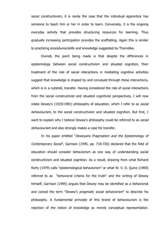   30	
  
social constructivism, it is rarely the case that the individual apprentice has
someone to teach him or her in order to learn. Conversely, it is the ongoing
everyday activity that provides structuring resources for learning. Thus
gradually increasing participation provides the scaffolding. Again this is similar
to practicing procedures/skills and knowledge suggested by Thorndike.
Overall, the point being made is that despite the differences in
epistemology between social constructivism and situated cognition, their
treatment of the role of social interactions in mediating cognitive activities
suggest that knowledge is shaped by and conveyed through these interactions,
which is in a nutshell, transfer. Having considered the role of social interactions
from the social constructivist and situated cognitivist perspectives, I will now
relate Dewey’s (1925/1981) philosophy of education, which I refer to as social
behaviourism, to the social constructivism and situated cognition. But first, I
want to explain why I believe Dewey’s philosophy could be referred to as social
behaviourism and also strongly makes a case for transfer.
In his paper entitled “Deweyans Pragmatism and the Epistemology of
Contemporary Social”, Garrison (1995, pp. 718-720) declared that the field of
education should consider behaviorism as one way of understanding social
constructivism and situated cognition. As a result, drawing from what Richard
Rorty (1979) calls “epistemological behaviorism” or what W. V. O. Quine (1969)
referred to as "behavioral criteria for the truth" and the writing of Dewey
himself, Garrison (1995) argues that Dewey may be identified as a behaviorist
and coined the term “Dewey’s pragmatic social behaviorism” to describe his
philosophy. A fundamental principle of this brand of behaviourism is the
rejection of the notion of knowledge as merely conceptual representation.
 