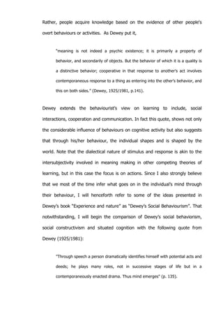   31	
  
Rather, people acquire knowledge based on the evidence of other people's
overt behaviours or activities. As Dewey put it,
“meaning is not indeed a psychic existence; it is primarily a property of
behavior, and secondarily of objects. But the behavior of which it is a quality is
a distinctive behavior; cooperative in that response to another's act involves
contemporaneous response to a thing as entering into the other's behavior, and
this on both sides.” (Dewey, 1925/1981, p.141).
Dewey extends the behaviourist’s view on learning to include, social
interactions, cooperation and communication. In fact this quote, shows not only
the considerable influence of behaviours on cognitive activity but also suggests
that through his/her behaviour, the individual shapes and is shaped by the
world. Note that the dialectical nature of stimulus and response is akin to the
intersubjectivity involved in meaning making in other competing theories of
learning, but in this case the focus is on actions. Since I also strongly believe
that we most of the time infer what goes on in the individual’s mind through
their behaviour, I will henceforth refer to some of the ideas presented in
Dewey’s book “Experience and nature” as “Dewey’s Social Behaviourism”. That
notwithstanding, I will begin the comparison of Dewey’s social behaviorism,
social constructivism and situated cognition with the following quote from
Dewey (1925/1981):
"Through speech a person dramatically identifies himself with potential acts and
deeds; he plays many roles, not in successive stages of life but in a
contemporaneously enacted drama. Thus mind emerges" (p. 135).
 