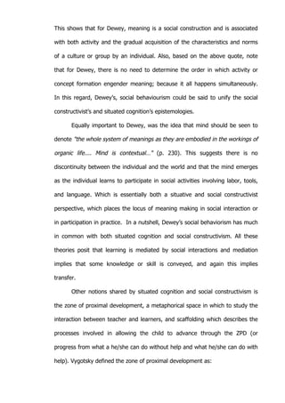   32	
  
This shows that for Dewey, meaning is a social construction and is associated
with both activity and the gradual acquisition of the characteristics and norms
of a culture or group by an individual. Also, based on the above quote, note
that for Dewey, there is no need to determine the order in which activity or
concept formation engender meaning; because it all happens simultaneously.
In this regard, Dewey’s, social behaviourism could be said to unify the social
constructivist’s and situated cognition’s epistemologies.
Equally important to Dewey, was the idea that mind should be seen to
denote "the whole system of meanings as they are embodied in the workings of
organic life.... Mind is contextual…" (p. 230). This suggests there is no
discontinuity between the individual and the world and that the mind emerges
as the individual learns to participate in social activities involving labor, tools,
and language. Which is essentially both a situative and social constructivist
perspective, which places the locus of meaning making in social interaction or
in participation in practice. In a nutshell, Dewey’s social behaviorism has much
in common with both situated cognition and social constructivism. All these
theories posit that learning is mediated by social interactions and mediation
implies that some knowledge or skill is conveyed, and again this implies
transfer.
Other notions shared by situated cognition and social constructivism is
the zone of proximal development, a metaphorical space in which to study the
interaction between teacher and learners, and scaffolding which describes the
processes involved in allowing the child to advance through the ZPD (or
progress from what a he/she can do without help and what he/she can do with
help). Vygotsky defined the zone of proximal development as:
 