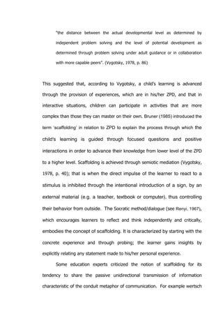   33	
  
“the distance between the actual developmental level as determined by
independent problem solving and the level of potential development as
determined through problem solving under adult guidance or in collaboration
with more capable peers”. (Vygotsky, 1978, p. 86)
This suggested that, according to Vygotsky, a child’s learning is advanced
through the provision of experiences, which are in his/her ZPD, and that in
interactive situations, children can participate in activities that are more
complex than those they can master on their own. Bruner (1985) introduced the
term ‘scaffolding’ in relation to ZPD to explain the process through which the
child's learning is guided through focused questions and positive
interactions in order to advance their knowledge from lower level of the ZPD
to a higher level. Scaffolding is achieved through semiotic mediation (Vygotsky,
1978, p. 40); that is when the direct impulse of the learner to react to a
stimulus is inhibited through the intentional introduction of a sign, by an
external material (e.g. a teacher, textbook or computer), thus controlling
their behavior from outside. The Socratic method/dialogue (see Renyi, 1967),
which encourages learners to reflect and think independently and critically,
embodies the concept of scaffolding. It is characterized by starting with the
concrete experience and through probing; the learner gains insights by
explicitly relating any statement made to his/her personal experience.
Some education experts criticized the notion of scaffolding for its
tendency to share the passive unidirectional transmission of information
characteristic of the conduit metaphor of communication. For example wertsch
 