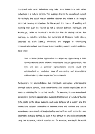   35	
  
concerned with what individuals may take from interactions with other
individuals in a cultural context. This suggests that in the educational context
for example, the social relation between teacher and learner is an integral
aspect of meaning construction. In this respect, the process of teaching and
learning may even be viewed as not a relation between individuals and
knowledge, rather as individual's introduction into an existing culture. For
example, in collective activities, like exchanges at Oksapmin trade stores,
described by Saxe (1999); individuals are engaged in constructing
communications about quantity and in accomplishing quantity related problems.
Saxe wrote
“such occasions provide opportunities for reciprocally appropriating at least
superficial features of one anothers’ constructions. In such appropriations, new
forms are born as particular representations become valued and
institutionalized as regularized ways of representing and accomplishing
problems linked to collective practices” (unnumbered).
Furthermore, by acknowledging that individuals appropriate understanding
through cultural contact, social constructivist and situated cognitivists are in
essence validating the concept of transfer. For example, from an educational
perspective, the term appropriation suggests that learners are cultural beings
(who relate to the ideas, customs, and social behavior of a society) and the
interactions between themselves or between them and teachers are cultural
experiences. As a result, all understanding derived from such encounters are
essentially culturally defined. As such, it may difficult for any socio-culturalist to
deny that somehow, cultural experiences - for example, learning in the social
 