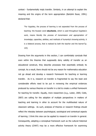   36	
  
context - fundamentally imply transfer. Similarly, in an attempt to explain the
meaning and the origins of the term appropriation (Bartolini Bussi, 1994,)
declared that:
“For Vygotsky, the process of learning is not separated from the process of
teaching: the Russian word obuchenie, which is used throughout Vygotsky's
work, means literally the process of transmission and appropriation of
knowledge, capacities, abilities, and methods of humanity's knowing activity; it
is a bilateral process, that is realized by both the teacher and the learner”(p.
125)
Drawing from the arguments in this section, I can comfortably conclude that
even within the theories that supposedly deny validity of transfer as an
educational construct, they describe processes that essentially embody its
concept. As a result, there should not be any reason for mathematics education
not go ahead and develop a research framework for teaching or learning
transfer. As it is, research on transfer is fragmented to say the least and
considerable efforts need to be put in reviewing the empirical evidences
produced by various theories on transfer in a bid to create a unified framework
for teaching for transfer. Equally, more researchers (e.g., Lester, 2005; Cobb,
2007) are calling for the adoption of multiple perspectives in matters of
teaching and learning in other to account for the multifaceted nature of
classroom settings. As such, analyses of theories or research findings should
reflect the interplay between psychological, sociological and contextual aspects
of learning. I think this view can be applied to research on transfer in general.
Consequently, adopting a conceptual framework such as the cultural historical
activity theory (CHAT) may be a more effective framework for examining
 
