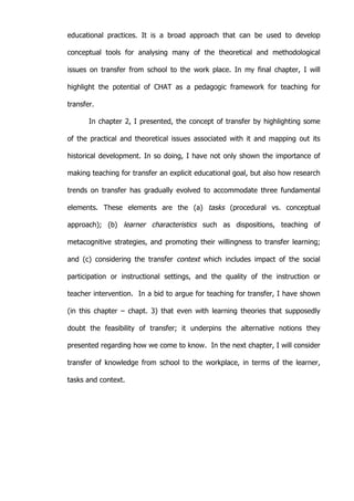   37	
  
educational practices. It is a broad approach that can be used to develop
conceptual tools for analysing many of the theoretical and methodological
issues on transfer from school to the work place. In my final chapter, I will
highlight the potential of CHAT as a pedagogic framework for teaching for
transfer.
In chapter 2, I presented, the concept of transfer by highlighting some
of the practical and theoretical issues associated with it and mapping out its
historical development. In so doing, I have not only shown the importance of
making teaching for transfer an explicit educational goal, but also how research
trends on transfer has gradually evolved to accommodate three fundamental
elements. These elements are the (a) tasks (procedural vs. conceptual
approach); (b) learner characteristics such as dispositions, teaching of
metacognitive strategies, and promoting their willingness to transfer learning;
and (c) considering the transfer context which includes impact of the social
participation or instructional settings, and the quality of the instruction or
teacher intervention. In a bid to argue for teaching for transfer, I have shown
(in this chapter – chapt. 3) that even with learning theories that supposedly
doubt the feasibility of transfer; it underpins the alternative notions they
presented regarding how we come to know. In the next chapter, I will consider
transfer of knowledge from school to the workplace, in terms of the learner,
tasks and context.
 