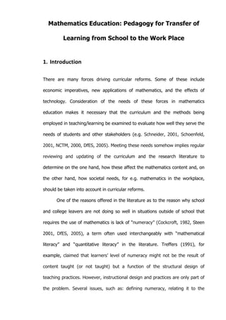   3	
  
Mathematics Education: Pedagogy for Transfer of
Learning from School to the Work Place
1. Introduction	
  
There are many forces driving curricular reforms. Some of these include
economic imperatives, new applications of mathematics, and the effects of
technology. Consideration of the needs of these forces in mathematics
education makes it necessary that the curriculum and the methods being
employed in teaching/learning be examined to evaluate how well they serve the
needs of students and other stakeholders (e.g. Schneider, 2001, Schoenfeld,
2001, NCTM, 2000, DfES, 2005). Meeting these needs somehow implies regular
reviewing and updating of the curriculum and the research literature to
determine on the one hand, how these affect the mathematics content and, on
the other hand, how societal needs, for e.g. mathematics in the workplace,
should be taken into account in curricular reforms.
One of the reasons offered in the literature as to the reason why school
and college leavers are not doing so well in situations outside of school that
requires the use of mathematics is lack of “numeracy” (Cockcroft, 1982, Steen
2001, DfES, 2005), a term often used interchangeably with “mathematical
literacy” and “quantitative literacy” in the literature. Treffers (1991), for
example, claimed that learners’ level of numeracy might not be the result of
content taught (or not taught) but a function of the structural design of
teaching practices. However, instructional design and practices are only part of
the problem. Several issues, such as: defining numeracy, relating it to the
 