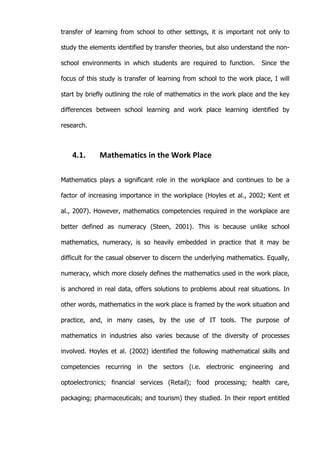   39	
  
transfer of learning from school to other settings, it is important not only to
study the elements identified by transfer theories, but also understand the non-
school environments in which students are required to function. Since the
focus of this study is transfer of learning from school to the work place, I will
start by briefly outlining the role of mathematics in the work place and the key
differences between school learning and work place learning identified by
research.
4.1. Mathematics	
  in	
  the	
  Work	
  Place	
  
Mathematics plays a significant role in the workplace and continues to be a
factor of increasing importance in the workplace (Hoyles et al., 2002; Kent et
al., 2007). However, mathematics competencies required in the workplace are
better defined as numeracy (Steen, 2001). This is because unlike school
mathematics, numeracy, is so heavily embedded in practice that it may be
difficult for the casual observer to discern the underlying mathematics. Equally,
numeracy, which more closely defines the mathematics used in the work place,
is anchored in real data, offers solutions to problems about real situations. In
other words, mathematics in the work place is framed by the work situation and
practice, and, in many cases, by the use of IT tools. The purpose of
mathematics in industries also varies because of the diversity of processes
involved. Hoyles et al. (2002) identified the following mathematical skills and
competencies recurring in the sectors (i.e. electronic engineering and
optoelectronics; financial services (Retail); food processing; health care,
packaging; pharmaceuticals; and tourism) they studied. In their report entitled
 