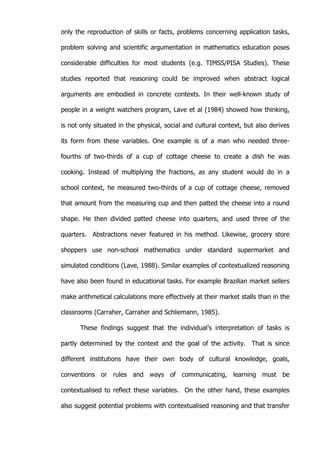   41	
  
only the reproduction of skills or facts, problems concerning application tasks,
problem solving and scientific argumentation in mathematics education poses
considerable difficulties for most students (e.g. TIMSS/PISA Studies). These
studies reported that reasoning could be improved when abstract logical
arguments are embodied in concrete contexts. In their well-known study of
people in a weight watchers program, Lave et al (1984) showed how thinking,
is not only situated in the physical, social and cultural context, but also derives
its form from these variables. One example is of a man who needed three-
fourths of two-thirds of a cup of cottage cheese to create a dish he was
cooking. Instead of multiplying the fractions, as any student would do in a
school context, he measured two-thirds of a cup of cottage cheese, removed
that amount from the measuring cup and then patted the cheese into a round
shape. He then divided patted cheese into quarters, and used three of the
quarters. Abstractions never featured in his method. Likewise, grocery store
shoppers use non-school mathematics under standard supermarket and
simulated conditions (Lave, 1988). Similar examples of contextualized reasoning
have also been found in educational tasks. For example Brazilian market sellers
make arithmetical calculations more effectively at their market stalls than in the
classrooms (Carraher, Carraher and Schliemann, 1985).
These findings suggest that the individual’s interpretation of tasks is
partly determined by the context and the goal of the activity. That is since
different institutions have their own body of cultural knowledge, goals,
conventions or rules and ways of communicating, learning must be
contextualised to reflect these variables. On the other hand, these examples
also suggest potential problems with contextualised reasoning and that transfer
 