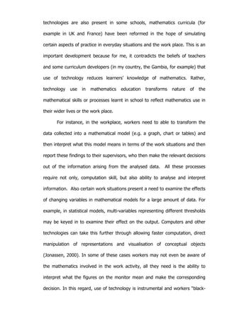   43	
  
technologies are also present in some schools, mathematics curricula (for
example in UK and France) have been reformed in the hope of simulating
certain aspects of practice in everyday situations and the work place. This is an
important development because for me, it contradicts the beliefs of teachers
and some curriculum developers (in my country, the Gambia, for example) that
use of technology reduces learners’ knowledge of mathematics. Rather,
technology use in mathematics education transforms nature of the
mathematical skills or processes learnt in school to reflect mathematics use in
their wider lives or the work place.
For instance, in the workplace, workers need to able to transform the
data collected into a mathematical model (e.g. a graph, chart or tables) and
then interpret what this model means in terms of the work situations and then
report these findings to their supervisors, who then make the relevant decisions
out of the information arising from the analysed data. All these processes
require not only, computation skill, but also ability to analyse and interpret
information. Also certain work situations present a need to examine the effects
of changing variables in mathematical models for a large amount of data. For
example, in statistical models, multi-variables representing different thresholds
may be keyed in to examine their effect on the output. Computers and other
technologies can take this further through allowing faster computation, direct
manipulation of representations and visualisation of conceptual objects
(Jonassen, 2000). In some of these cases workers may not even be aware of
the mathematics involved in the work activity, all they need is the ability to
interpret what the figures on the monitor mean and make the corresponding
decision. In this regard, use of technology is instrumental and workers “black-
 