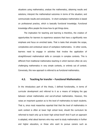   45	
  
situations using mathematics; analyse the mathematics, obtaining results and
solutions; interpret the mathematical outcomes in terms of the situation; and
communicate results and conclusions. In short workplace mathematics is based
on professional practice, which is basically functional knowledge. Functional
knowledge offers people the know-how to get things done.
The implication for teaching and learning is therefore, the creation of
opportunities for learners to experience sessions that have a significantly new
emphasis and focus on enriched tasks. That is tasks that simulate the scope,
complexities and contextual nature of workplace mathematics. In other words,
learners need to engage in activities that involve the application of
straightforward mathematical skills or concepts in complex contexts. This is
different from traditional mathematics teaching in which learners often do very
challenging mathematics in very simple contexts, or entirely out of context.
Conversely, this new approach is referred to as functional mathematics.
4.2. Teaching	
  for	
  transfer	
  –	
  Functional	
  Mathematics	
  
In the introductory part of this thesis, I defined functionality, in terms of
curricular development and referred to it as a means of bridging the gap
between school mathematics and out-of-school mathematics. However, this
raises an important question as to the level of mathematics to teach students.
That is, since most researches reported that that the level of mathematics in
work context is often at lower high school level, should the curriculum be
reformed to teach only up to lower high school level? And if such an approach
is adopted, what about learners who may want to study mathematics in further
and higher education, or those who want to pursue careers such as
 
