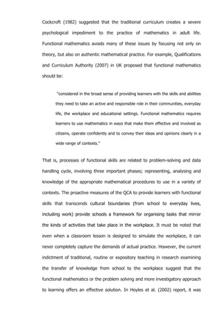   47	
  
Cockcroft (1982) suggested that the traditional curriculum creates a severe
psychological impediment to the practice of mathematics in adult life.
Functional mathematics avoids many of these issues by focusing not only on
theory, but also on authentic mathematical practice. For example, Qualifications
and Curriculum Authority (2007) in UK proposed that functional mathematics
should be:
“considered in the broad sense of providing learners with the skills and abilities
they need to take an active and responsible role in their communities, everyday
life, the workplace and educational settings. Functional mathematics requires
learners to use mathematics in ways that make them effective and involved as
citizens, operate confidently and to convey their ideas and opinions clearly in a
wide range of contexts.”
That is, processes of functional skills are related to problem-solving and data
handling cycle, involving three important phases; representing, analysing and
knowledge of the appropriate mathematical procedures to use in a variety of
contexts. The proactive measures of the QCA to provide learners with functional
skills that transcends cultural boundaries (from school to everyday lives,
including work) provide schools a framework for organising tasks that mirror
the kinds of activities that take place in the workplace. It must be noted that
even when a classroom lesson is designed to simulate the workplace, it can
never completely capture the demands of actual practice. However, the current
indictment of traditional, routine or expository teaching in research examining
the transfer of knowledge from school to the workplace suggest that the
functional mathematics or the problem solving and more investigatory approach
to learning offers an effective solution. In Hoyles et al. (2002) report, it was
 