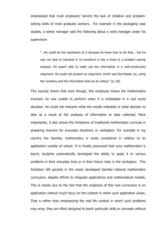   48	
  
emphasised that most employers’ lament the lack of initiative and problem-
solving skills of most graduate workers. For example in the packaging case
studies, a senior manager said the following about a work manager under his
supervision:
“…He could do the mechanics of it because he knew how to do that... but he
was not able to interpret it, to transform it into a trend or a problem solving
analysis. He wasn’t able to really use the information in a well-constructed
argument. He could not present an argument, which was fact-based, by, using
the numbers and the information that we do collect.” (p. 69)
This excerpt shows that even though, this employee knows the mathematics
involved, he was unable to perform when it is embedded in a real world
situation. He could not interpret what the results indicated or what decision to
take as a result of the analyses of information or data collected. More
importantly, it also shows the limitations of traditional mathematics curricula in
preparing learners for everyday situations or workplace. For example in my
country the Gambia, mathematics is rarely considered in relation to its
application outside of school. It is mostly presumed that once mathematics is
learnt, students automatically developed the ability to apply it to various
problems in their everyday lives or in their future roles in the workplace. This
limitation still persists in the newly developed Gambia national mathematics
curriculum, despite efforts to integrate applications and mathematical models.
This is mainly due to the fact that the emphasis of this new curriculum is on
application without much focus on the context in which such application arises.
That is rather than emphasizing the real life context in which such problems
may arise, they are often designed to teach particular skills or concepts without
 