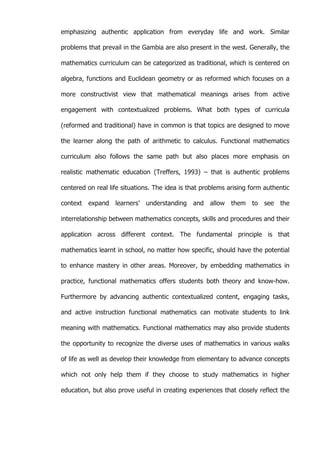   49	
  
emphasizing authentic application from everyday life and work. Similar
problems that prevail in the Gambia are also present in the west. Generally, the
mathematics curriculum can be categorized as traditional, which is centered on
algebra, functions and Euclidean geometry or as reformed which focuses on a
more constructivist view that mathematical meanings arises from active
engagement with contextualized problems. What both types of curricula
(reformed and traditional) have in common is that topics are designed to move
the learner along the path of arithmetic to calculus. Functional mathematics
curriculum also follows the same path but also places more emphasis on
realistic mathematic education (Treffers, 1993) – that is authentic problems
centered on real life situations. The idea is that problems arising form authentic
context expand learners’ understanding and allow them to see the
interrelationship between mathematics concepts, skills and procedures and their
application across different context. The fundamental principle is that
mathematics learnt in school, no matter how specific, should have the potential
to enhance mastery in other areas. Moreover, by embedding mathematics in
practice, functional mathematics offers students both theory and know-how.
Furthermore by advancing authentic contextualized content, engaging tasks,
and active instruction functional mathematics can motivate students to link
meaning with mathematics. Functional mathematics may also provide students
the opportunity to recognize the diverse uses of mathematics in various walks
of life as well as develop their knowledge from elementary to advance concepts
which not only help them if they choose to study mathematics in higher
education, but also prove useful in creating experiences that closely reflect the
 