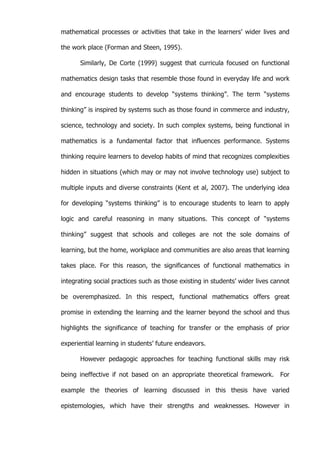   50	
  
mathematical processes or activities that take in the learners’ wider lives and
the work place (Forman and Steen, 1995).
Similarly, De Corte (1999) suggest that curricula focused on functional
mathematics design tasks that resemble those found in everyday life and work
and encourage students to develop “systems thinking”. The term “systems
thinking” is inspired by systems such as those found in commerce and industry,
science, technology and society. In such complex systems, being functional in
mathematics is a fundamental factor that influences performance. Systems
thinking require learners to develop habits of mind that recognizes complexities
hidden in situations (which may or may not involve technology use) subject to
multiple inputs and diverse constraints (Kent et al, 2007). The underlying idea
for developing “systems thinking” is to encourage students to learn to apply
logic and careful reasoning in many situations. This concept of “systems
thinking” suggest that schools and colleges are not the sole domains of
learning, but the home, workplace and communities are also areas that learning
takes place. For this reason, the significances of functional mathematics in
integrating social practices such as those existing in students’ wider lives cannot
be overemphasized. In this respect, functional mathematics offers great
promise in extending the learning and the learner beyond the school and thus
highlights the significance of teaching for transfer or the emphasis of prior
experiential learning in students’ future endeavors.
However pedagogic approaches for teaching functional skills may risk
being ineffective if not based on an appropriate theoretical framework. For
example the theories of learning discussed in this thesis have varied
epistemologies, which have their strengths and weaknesses. However in
 