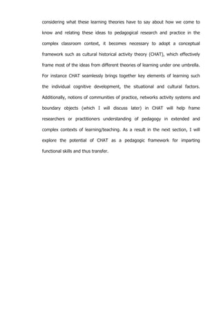   51	
  
considering what these learning theories have to say about how we come to
know and relating these ideas to pedagogical research and practice in the
complex classroom context, it becomes necessary to adopt a conceptual
framework such as cultural historical activity theory (CHAT), which effectively
frame most of the ideas from different theories of learning under one umbrella.
For instance CHAT seamlessly brings together key elements of learning such
the individual cognitive development, the situational and cultural factors.
Additionally, notions of communities of practice, networks activity systems and
boundary objects (which I will discuss later) in CHAT will help frame
researchers or practitioners understanding of pedagogy in extended and
complex contexts of learning/teaching. As a result in the next section, I will
explore the potential of CHAT as a pedagogic framework for imparting
functional skills and thus transfer.
 