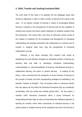   52	
  
5. CHAT,	
  Transfer	
  and	
  Teaching	
  Functional	
  Skills	
  
The main focus of this study is to explicate the key pedagogic issues that
should be addressed in order to foster transfer of learning from school to the
work. In my opinion, transfer of learning is means of encouraging lifelong
learning in students or the development of learning that has the capability of
meeting their present and future needs irrespective of whatever situation they
find themselves. This means that a key focus of instruction should consist of
the creation of conditions for the emergence and development of conceptual
understanding and activities associated with mathematics as a domain and its
function in students’ wider lives; thus the development of functional
mathematics curricula.
However, a key issues emerging from research work aimed at
establishing the most effective strategies for facilitating transfer of learning are
teaching facts and skills vs. developing conceptual understanding;
contextualisation vs. decontextualisation of learning; individualized learning vs.
collaborative learning, and active vs. passive learning. In reading for this
thesis, I have concluded that the viewpoints of various theories of learning on
the concept of transfer and their corresponding strategies for facilitating it are
basically “systems of thought”. They all propose ideas on achieving transfer
that may always be true within the theoretical framework they are considered;
nevertheless, their key tenets only embody partial truths. For this reason, I
maintain CHAT theoretical framework offers a sound framework for
incorporating all these ideas as well as transcending the traditional approach to
teaching for transfer, which either concentrate on individual learning in the
school context or situated learning at the workplaces and never link the two or
 