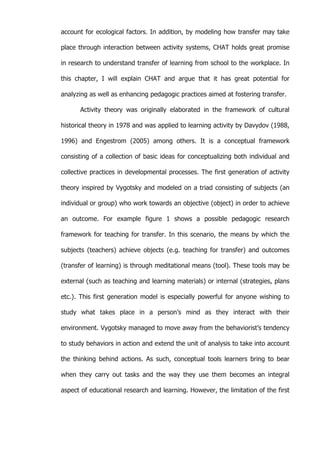   53	
  
account for ecological factors. In addition, by modeling how transfer may take
place through interaction between activity systems, CHAT holds great promise
in research to understand transfer of learning from school to the workplace. In
this chapter, I will explain CHAT and argue that it has great potential for
analyzing as well as enhancing pedagogic practices aimed at fostering transfer.
Activity theory was originally elaborated in the framework of cultural
historical theory in 1978 and was applied to learning activity by Davydov (1988,
1996) and Engestrom (2005) among others. It is a conceptual framework
consisting of a collection of basic ideas for conceptualizing both individual and
collective practices in developmental processes. The first generation of activity
theory inspired by Vygotsky and modeled on a triad consisting of subjects (an
individual or group) who work towards an objective (object) in order to achieve
an outcome. For example figure 1 shows a possible pedagogic research
framework for teaching for transfer. In this scenario, the means by which the
subjects (teachers) achieve objects (e.g. teaching for transfer) and outcomes
(transfer of learning) is through meditational means (tool). These tools may be
external (such as teaching and learning materials) or internal (strategies, plans
etc.). This first generation model is especially powerful for anyone wishing to
study what takes place in a person’s mind as they interact with their
environment. Vygotsky managed to move away from the behaviorist’s tendency
to study behaviors in action and extend the unit of analysis to take into account
the thinking behind actions. As such, conceptual tools learners bring to bear
when they carry out tasks and the way they use them becomes an integral
aspect of educational research and learning. However, the limitation of the first
 