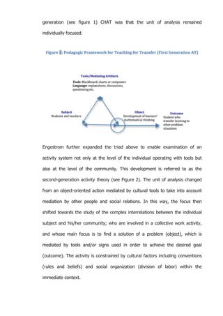   54	
  
generation (see figure 1) CHAT was that the unit of analysis remained
individually focused.
Engestrom further expanded the triad above to enable examination of an
activity system not only at the level of the individual operating with tools but
also at the level of the community. This development is referred to as the
second-generation activity theory (see Figure 2). The unit of analysis changed
from an object-oriented action mediated by cultural tools to take into account
mediation by other people and social relations. In this way, the focus then
shifted towards the study of the complex interrelations between the individual
subject and his/her community; who are involved in a collective work activity,
and whose main focus is to find a solution of a problem (object), which is
mediated by tools and/or signs used in order to achieve the desired goal
(outcome). The activity is constrained by cultural factors including conventions
(rules and beliefs) and social organization (division of labor) within the
immediate context.
 