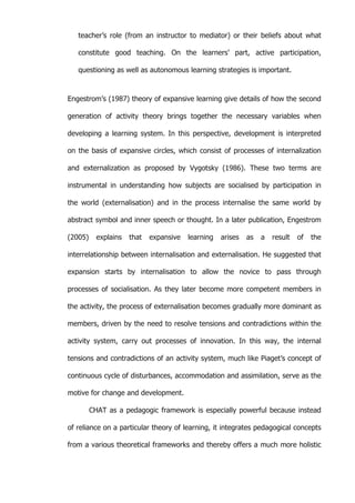   56	
  
teacher’s role (from an instructor to mediator) or their beliefs about what
constitute good teaching. On the learners’ part, active participation,
questioning as well as autonomous learning strategies is important.
Engestrom’s (1987) theory of expansive learning give details of how the second
generation of activity theory brings together the necessary variables when
developing a learning system. In this perspective, development is interpreted
on the basis of expansive circles, which consist of processes of internalization
and externalization as proposed by Vygotsky (1986). These two terms are
instrumental in understanding how subjects are socialised by participation in
the world (externalisation) and in the process internalise the same world by
abstract symbol and inner speech or thought. In a later publication, Engestrom
(2005) explains that expansive learning arises as a result of the
interrelationship between internalisation and externalisation. He suggested that
expansion starts by internalisation to allow the novice to pass through
processes of socialisation. As they later become more competent members in
the activity, the process of externalisation becomes gradually more dominant as
members, driven by the need to resolve tensions and contradictions within the
activity system, carry out processes of innovation. In this way, the internal
tensions and contradictions of an activity system, much like Piaget’s concept of
continuous cycle of disturbances, accommodation and assimilation, serve as the
motive for change and development.
CHAT as a pedagogic framework is especially powerful because instead
of reliance on a particular theory of learning, it integrates pedagogical concepts
from a various theoretical frameworks and thereby offers a much more holistic
 