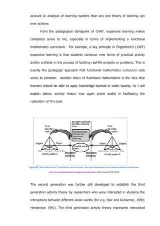   57	
  
account or analyses of learning systems than any one theory of learning can
ever achieve.
From the pedagogical standpoint of CHAT, expansive learning makes
completes sense to me, especially in terms of implementing a functional
mathematics curriculum. For example, a key principle in Engestrom’s (1987)
expansive learning is that students construct new forms of practical activity
and/or artifacts in the process of tackling real-life projects or problems. This is
exactly the pedagogic approach that functional mathematics curriculum also
seeks to promote. Another focus of functional mathematics is the idea that
learners should be able to apply knowledge learned in wider society. As I will
explain below, activity theory may again prove useful in facilitating the
realisation of this goal.
The second generation was further still developed to establish the third
generation activity theory by researchers who were interested in studying the
interactions between different social worlds (for e.g. Star and Griesemer, 1989;
Henderson 1991). The third generation activity theory represents networked
 
