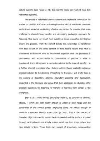   58	
  
activity systems (see Figure 3: NB. that real life cases can involved more two
networked systems).
The model of networked activity systems has important ramification for
studies on transfer. For instance drawing from the various researches discussed
in this thesis aimed at establishing effective mechanism for transfer, their main
challenge is characterizing transfer and developing pedagogic approach for
fostering. This stems very much from inability of these researches to integrate
theory and practice. From the earliest beliefs that knowledge is transferred
from task to task in the school context to more recent notions that what is
transferred are habits of mind to the situated cognition view that processes of
participation and apprenticeship in communities of practice is what is
transferred, there still remains a conclusive solution to the issue of transfer. In
a further attempt to explain why, I believe activity theory explicitly outlines a
practical solution to the dilemma of teaching for transfer, I will briefly look at
the notions of boundary objects, boundary crossing and translation,
presented in the literature and argue that their application in education offer
practical guidelines for teaching for transfer of learning from school to the
workplace.
Star et al. (1989) defined boundary objects, as concrete or abstract
objects, “ which are both plastic enough to adapt to local needs and the
constraints of the several parties employing them, yet robust enough to
maintain a common identity across sites (p. 393)”.	
   That is the concept of
boundary objects is used to explain the tools needed and the artifacts acquired
through participation in one activity system, which one then brings to bear in a
new activity system. These tools may consist of know-how, metacognitive
 