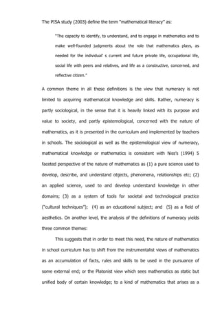   5	
  
The PISA study (2003) define the term “mathematical literacy” as:
“The capacity to identify, to understand, and to engage in mathematics and to
make well-founded judgments about the role that mathematics plays, as
needed for the individual’ s current and future private life, occupational life,
social life with peers and relatives, and life as a constructive, concerned, and
reflective citizen.”
A common theme in all these definitions is the view that numeracy is not
limited to acquiring mathematical knowledge and skills. Rather, numeracy is
partly sociological, in the sense that it is heavily linked with its purpose and
value to society, and partly epistemological, concerned with the nature of
mathematics, as it is presented in the curriculum and implemented by teachers
in schools. The sociological as well as the epistemological view of numeracy,
mathematical knowledge or mathematics is consistent with Niss’s (1994) 5
faceted perspective of the nature of mathematics as (1) a pure science used to
develop, describe, and understand objects, phenomena, relationships etc; (2)
an applied science, used to and develop understand knowledge in other
domains; (3) as a system of tools for societal and technological practice
(“cultural techniques”); (4) as an educational subject; and (5) as a field of
aesthetics. On another level, the analysis of the definitions of numeracy yields
three common themes:
This suggests that in order to meet this need, the nature of mathematics
in school curriculum has to shift from the instrumentalist views of mathematics
as an accumulation of facts, rules and skills to be used in the pursuance of
some external end; or the Platonist view which sees mathematics as static but
unified body of certain knowledge; to a kind of mathematics that arises as a
 