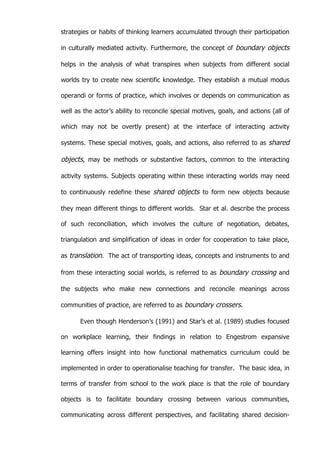   59	
  
strategies or habits of thinking learners accumulated through their participation
in culturally mediated activity. Furthermore, the concept of boundary objects
helps in the analysis of what transpires when subjects from different social
worlds try to create new scientific knowledge. They establish a mutual modus
operandi or forms of practice, which involves or depends on communication as
well as the actor’s ability to reconcile special motives, goals, and actions (all of
which may not be overtly present) at the interface of interacting activity
systems. These special motives, goals, and actions, also referred to as shared
objects, may be methods or substantive factors, common to the interacting
activity systems. Subjects operating within these interacting worlds may need
to continuously redefine these shared objects to form new objects because
they mean different things to different worlds. Star et al. describe the process
of such reconciliation, which involves the culture of negotiation, debates,
triangulation and simplification of ideas in order for cooperation to take place,
as translation. The act of transporting ideas, concepts and instruments to and
from these interacting social worlds, is referred to as boundary crossing and
the subjects who make new connections and reconcile meanings across
communities of practice, are referred to as boundary crossers.
Even though Henderson’s (1991) and Star’s et al. (1989) studies focused
on workplace learning, their findings in relation to Engestrom expansive
learning offers insight into how functional mathematics curriculum could be
implemented in order to operationalise teaching for transfer. The basic idea, in
terms of transfer from school to the work place is that the role of boundary
objects is to facilitate boundary crossing between various communities,
communicating across different perspectives, and facilitating shared decision-
 