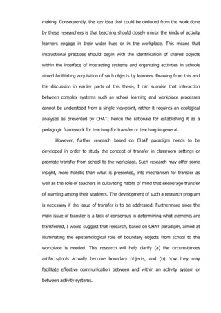   60	
  
making. Consequently, the key idea that could be deduced from the work done
by these researchers is that teaching should closely mirror the kinds of activity
learners engage in their wider lives or in the workplace. This means that
instructional practices should begin with the identification of shared objects
within the interface of interacting systems and organizing activities in schools
aimed facilitating acquisition of such objects by learners. Drawing from this and
the discussion in earlier parts of this thesis, I can surmise that interaction
between complex systems such as school learning and workplace processes
cannot be understood from a single viewpoint, rather it requires an ecological
analyses as presented by CHAT; hence the rationale for establishing it as a
pedagogic framework for teaching for transfer or teaching in general.
However, further research based on CHAT paradigm needs to be
developed in order to study the concept of transfer in classroom settings or
promote transfer from school to the workplace. Such research may offer some
insight, more holistic than what is presented, into mechanism for transfer as
well as the role of teachers in cultivating habits of mind that encourage transfer
of learning among their students. The development of such a research program
is necessary if the issue of transfer is to be addressed. Furthermore since the
main issue of transfer is a lack of consensus in determining what elements are
transferred, I would suggest that research, based on CHAT paradigm, aimed at
illuminating the epistemological role of boundary objects from school to the
workplace is needed. This research will help clarify (a) the circumstances
artifacts/tools actually become boundary objects, and (b) how they may
facilitate effective communication between and within an activity system or
between activity systems.
 