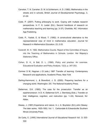   62	
  
Carraher, T. N. Carraher, D. W. & Schliemann, A. D. (1985). Mathematics in the
streets and in schools, British Journal of Developmental Psychology, 3,
21-29.
Cobb, P. (2007). Putting philosophy to work. Coping with multiple research
perspectives. In F. K. Lester (Ed.), Second handbook of research on
mathematics teaching and learning (pp. 3–37). Charlotte, NC: Information
Age Publishing.
Cobb, P., Yackel, E. & Wood, T. (1992). A constructivist alternative to the
representational view of mind in mathematics education. Journal for
Research in Mathematics Education, 23, 2-33.
Cockroft, W. H. 1982. Mathematics Counts. Report of the Committee of Inquiry
into the Teaching of Mathematics in Schools. London: Her Majesty’s
Stationery Office.
Cohen, D. K., & Ball, D. L. (1990). Policy and practice: An overview.
Educational Evaluation and Policy Analysis, 12(3), p. 347-353.
Cormier S M, Hagman J D (eds.) 1987 Transfer of learning: Contemporary
Research and applications, Academic Press, New York
Darling-Hammond, L. & Bransford, J. D. (2005). Preparing teachers for a
changing world. Washington, DC: The National Academy Press.
Detterman, D.K. (1993). The case for the prosecution: Transfer as an
epiphenomenon. In D. K. Detterman & R. J. Sternberg (Eds.), Transfer on
trial: Intelligence, cognition, and instruction (pp. 1–24). Norwood, NJ:
Ablex.
Dewey, J. (1981) Experience and nature. In J. A. Boydston (Ed.),John Dewey:
The later works, 1925-1953, Vol. 1, Carbondale & Edwardsville Southern
Illinois University Press.
De Corte, E. (1999) International Journal of Educational Research Vol. 31 555-
559
 