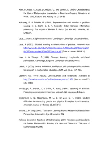   65	
  
Kent, P., Noss, R., Guile, D., Hoyles, C., and Bakker, A. (2007) ‘Characterizing
the Use of Mathematical Knowledge in Boundary-Crossing Situations at
Work.’ Mind, Culture, and Activity 14, (1) 64-82
Kotovsky, K. & Fallside, D. (1989). Representation and transfer in problem
solving. In D. Klahr, D. & K. Kotovsky (Eds.) Complex information
processing: The impact of Herbert A. Simon (pp. 69-108). Hillsdale, NJ:
Erlbaum.
Lave, J. (1988). Cognition in Practice. Cambridge: Cambridge University Press.
Lave, J. (1993). Situated learning in communities of practice. retrieved from
http://www.udel.edu/educ/whitson/files/Lave,%20Situating%20learning%2
0in%20communities%20of%20practice.pdf [Date accessed 14/03/10]
Lave J. & Wenger, E.(1991). Situated learning: Legitimate peripheral
participation. Cambridge, England: Cambridge University Press.
Lester, F. (2005). On the theoretical, conceptual, and philosophical foundations
for research in mathematics education. ZDM, Vol. 37, p. 457–467.
Leont’ev, AN. (1978) Activity, Consciousness and Personality. Available at
http://marxists.anu.edu.au/archive/leontev/works/1978	
  [Date	
  accessed	
  23	
  
July,	
  2010]
McKeough, A., Lupart, J., & Marini, A. (Eds.). (1995). Teaching for transfer:
Fostering generalization in learning. Mahwah, NJ: Lawrence Erlbaum.
McDermott, L. C., Rosenquist, M. L., & van Zee, E. H. (1987). Student
difficulties in connecting graphs and physics: Examples from kinematics.
American Journal of Physics, 55, 503-513.
Mestre, J. P. (ed.) (2005). Transfer of Learning From a Modern Multidisciplinary
Perspective, Information Age, Greenwich, CN.
National Council of Teachers of Mathematics. 2000. Principles and Standards
for School Mathematics. Reston, VA: National Council of Teachers of
Mathematics (NCTM).
 