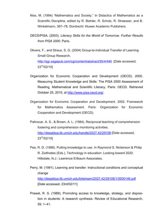   66	
  
Niss, M. (1994) “Mathematics and Society.” In Didactics of Mathematics as a
Scientific Discipline, edited by R. Biehler, R. Scholz, R. Straesser, and B.
Winkelmann, 367–78. Dordrecht: Kluwer Academic Publishers.
OECD/PISA. (2003). Literacy Skills for the World of Tomorrow. Further Results
from PISA 2000. Paris.
Olivera, F., and Straus, S. G. (2004) Group-to-Individual Transfer of Learning
Small Group Research,
http://sgr.sagepub.com/cgi/content/abstract/35/4/440 [Date accessed,
23rd
/02/10]
Organization for Economic Cooperation and Development (OECD). 2000.
Measuring Student Knowledge and Skills: The PISA 2000 Assessment of
Reading, Mathematical and Scientific Literacy. Paris: OECD. Retrieved
October 25, 2010, at http://www.pisa.oecd.org/.
Organization for Economic Cooperation and Development. 2002. Framework
for Mathematics Assessment. Paris: Organization for Economic
Cooperation and Development (OECD).
Palinscar, A. S., & Brown, A. L. (1984). Reciprocal teaching of comprehension
fostering and comprehension monitoring activities.
http://deepblue.lib.umich.edu/handle/2027.42/29108 [Date accessed,
23rd
/02/10]
Pea, R. D. (1988). Putting knowledge to use. In Raymond S. Nickerson & Philip
R. Zodhiates (Eds.), Technology in education: Looking toward 2020.
Hillsdale, N.J.: Lawrence Erlbaum Associates.
Perry, M. (1991). Learning and transfer: Instructional conditions and conceptual
change
http://deepblue.lib.umich.edu/bitstream/2027.42/29108/1/0000146.pdf	
  
[Date accessed, 23rd/02/11]
Prawat, R. S. (1989). Promoting access to knowledge, strategy, and disposi-
tion in students: A research synthesis. Review of Educational Research,
59, 1–41.
 