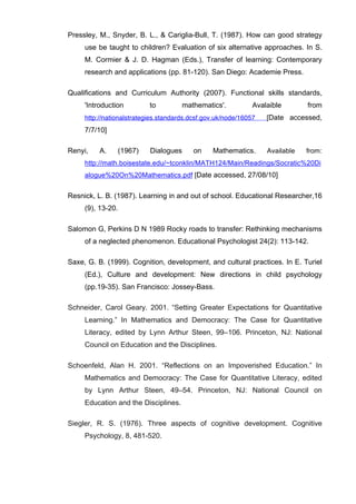   67	
  
Pressley, M., Snyder, B. L., & Cariglia-Bull, T. (1987). How can good strategy
use be taught to children? Evaluation of six alternative approaches. In S.
M. Cormier & J. D. Hagman (Eds.), Transfer of learning: Contemporary
research and applications (pp. 81-120). San Diego: Academie Press.
Qualifications and Curriculum Authority (2007). Functional skills standards,
'Introduction to mathematics'. Avalaible from
http://nationalstrategies.standards.dcsf.gov.uk/node/16057 [Date accessed,
7/7/10]	
  
Renyi, A. (1967) Dialogues on Mathematics. Available from:
http://math.boisestate.edu/~tconklin/MATH124/Main/Readings/Socratic%20Di
alogue%20On%20Mathematics.pdf [Date accessed, 27/08/10]
Resnick, L. B. (1987). Learning in and out of school. Educational Researcher,16
(9), 13-20.
Salomon G, Perkins D N 1989 Rocky roads to transfer: Rethinking mechanisms
of a neglected phenomenon. Educational Psychologist 24(2): 113-142.
Saxe, G. B. (1999). Cognition, development, and cultural practices. In E. Turiel
(Ed.), Culture and development: New directions in child psychology
(pp.19-35). San Francisco: Jossey-Bass.
Schneider, Carol Geary. 2001. “Setting Greater Expectations for Quantitative
Learning.” In Mathematics and Democracy: The Case for Quantitative
Literacy, edited by Lynn Arthur Steen, 99–106. Princeton, NJ: National
Council on Education and the Disciplines.
Schoenfeld, Alan H. 2001. “Reflections on an Impoverished Education.” In
Mathematics and Democracy: The Case for Quantitative Literacy, edited
by Lynn Arthur Steen, 49–54. Princeton, NJ: National Council on
Education and the Disciplines.
Siegler, R. S. (1976). Three aspects of cognitive development. Cognitive
Psychology, 8, 481-520.
 