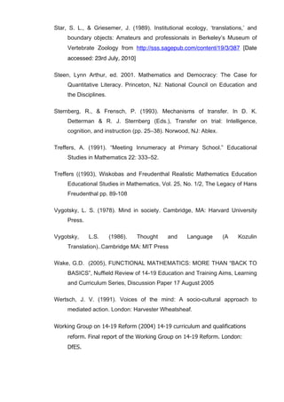   68	
  
Star, S. L., & Griesemer, J. (1989). Institutional ecology, ‘translations,’ and
boundary objects: Amateurs and professionals in Berkeley’s Museum of
Vertebrate Zoology from http://sss.sagepub.com/content/19/3/387 [Date
accessed: 23rd July, 2010]
Steen, Lynn Arthur, ed. 2001. Mathematics and Democracy: The Case for
Quantitative Literacy. Princeton, NJ: National Council on Education and
the Disciplines.
Sternberg, R., & Frensch, P. (1993). Mechanisms of transfer. In D. K.
Detterman & R. J. Sternberg (Eds.), Transfer on trial: Intelligence,
cognition, and instruction (pp. 25–38). Norwood, NJ: Ablex.
Treffers, A. (1991). “Meeting Innumeracy at Primary School.” Educational
Studies in Mathematics 22: 333–52.
Treffers ((1993), Wiskobas and Freudenthal Realistic Mathematics Education
Educational Studies in Mathematics, Vol. 25, No. 1/2, The Legacy of Hans
Freudenthal pp. 89-108
Vygotsky, L. S. (1978). Mind in society. Cambridge, MA: Harvard University
Press.
Vygotsky, L.S. (1986). Thought and Language (A Kozulin
Translation)..Cambridge MA: MIT Press
Wake, G.D. (2005), FUNCTIONAL MATHEMATICS: MORE THAN “BACK TO
BASICS”, Nuffield Review of 14-19 Education and Training Aims, Learning
and Curriculum Series, Discussion Paper 17 August 2005
Wertsch, J. V. (1991). Voices of the mind: A socio-cultural approach to
mediated action. London: Harvester Wheatsheaf.
Working Group on 14-19 Reform (2004) 14-19 curriculum and qualifications
reform. Final report of the Working Group on 14-19 Reform. London:
DfES.
 