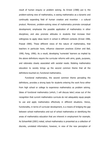   6	
  
result of human enquiry or problem solving. As Ernest (1988) put it, the
problem-solving view of mathematics, is seeing mathematics as a dynamic and
continually expanding field of human creation and invention - a cultural
product. Moreover, problem-solving views of mathematics promote conceptual
development; emphasise the possible application of mathematics in other
disciplines; and also promote attitudes in students that increase their
willingness to apply ideas learnt in school in different contexts (Ernest 1988,
Prawat 1989). These different views of the nature of mathematics, that
teachers in particular have, influence classroom practices (Cohen and Ball,
1990, Fang, 1996). As a result, developing ‘numerate’ learners as implied by
the above definitions require the curricular reforms with aims, goals, purposes,
and rationales closely associated with societal needs. Relating mathematics
education to society brings up the second common theme that all the
definitions touched on; functional mathematics.
Functional mathematics, the second common theme pervading the
definitions, provides a strong basis for students entering the work force either
from high school or college to experience mathematics as problem solving.
Ideas of functional mathematics (which, I will discuss later) arose out of the
recognition that current mathematics curricula do not adequately equip people
to use and apply mathematics effectively in different situations. Hence,
functionality, in terms of curricular development, is a means of bridging the gap
between school mathematics and out of school mathematics or identifying the
areas of mathematics education that are inherent in employment for example.
As Schoenfeld (2001) noted, school mathematics is presented as a collection of
discrete, unrelated information; however, in view of the new perception of
 