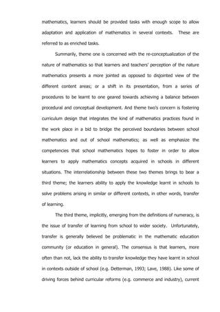   7	
  
mathematics, learners should be provided tasks with enough scope to allow
adaptation and application of mathematics in several contexts. These are
referred to as enriched tasks.
Summarily, theme one is concerned with the re-conceptualization of the
nature of mathematics so that learners and teachers’ perception of the nature
mathematics presents a more jointed as opposed to disjointed view of the
different content areas; or a shift in its presentation, from a series of
procedures to be learnt to one geared towards achieving a balance between
procedural and conceptual development. And theme two’s concern is fostering
curriculum design that integrates the kind of mathematics practices found in
the work place in a bid to bridge the perceived boundaries between school
mathematics and out of school mathematics; as well as emphasize the
competencies that school mathematics hopes to foster in order to allow
learners to apply mathematics concepts acquired in schools in different
situations. The interrelationship between these two themes brings to bear a
third theme; the learners ability to apply the knowledge learnt in schools to
solve problems arising in similar or different contexts, in other words, transfer
of learning.
The third theme, implicitly, emerging from the definitions of numeracy, is
the issue of transfer of learning from school to wider society. Unfortunately,
transfer is generally believed be problematic in the mathematic education
community (or education in general). The consensus is that learners, more
often than not, lack the ability to transfer knowledge they have learnt in school
in contexts outside of school (e.g. Detterman, 1993; Lave, 1988). Like some of
driving forces behind curricular reforms (e.g. commerce and industry), current
 