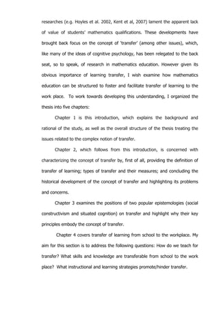   8	
  
researches (e.g. Hoyles et al. 2002, Kent et al, 2007) lament the apparent lack
of value of students’ mathematics qualifications. These developments have
brought back focus on the concept of ‘transfer’ (among other issues), which,
like many of the ideas of cognitive psychology, has been relegated to the back
seat, so to speak, of research in mathematics education. However given its
obvious importance of learning transfer, I wish examine how mathematics
education can be structured to foster and facilitate transfer of learning to the
work place. To work towards developing this understanding, I organized the
thesis into five chapters:
Chapter 1 is this introduction, which explains the background and
rational of the study, as well as the overall structure of the thesis treating the
issues related to the complex notion of transfer.
Chapter 2, which follows from this introduction, is concerned with
characterizing the concept of transfer by, first of all, providing the definition of
transfer of learning; types of transfer and their measures; and concluding the
historical development of the concept of transfer and highlighting its problems
and concerns.
Chapter 3 examines the positions of two popular epistemologies (social
constructivism and situated cognition) on transfer and highlight why their key
principles embody the concept of transfer.
Chapter 4 covers transfer of learning from school to the workplace. My
aim for this section is to address the following questions: How do we teach for
transfer? What skills and knowledge are transferable from school to the work
place? What instructional and learning strategies promote/hinder transfer.
 