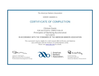 The American Bankers Association 
HEREBY AWARDS A 
CERTIFICATE OF COMPLETION 
TO 
Clinton Goelz 
FOR SUCCESSFUL COMPLETION OF 
Principles of Banking Accelerated 
12/1/2014 
IN ACCORDANCE WITH THE STANDARDS OF THE AMERICAN BANKERS ASSOCIATION 
This coursework may be eligible for credit towards ABA Certificates and Diplomas 
and certification with the Institute of Certified Bankers (ICB). 
Please visit www.aba.com for details. 
James G. Edrington 
ABA Executive Vice President 
Professional Development Group 
Frank Keating 
President and CEO 
American Bankers Association 

